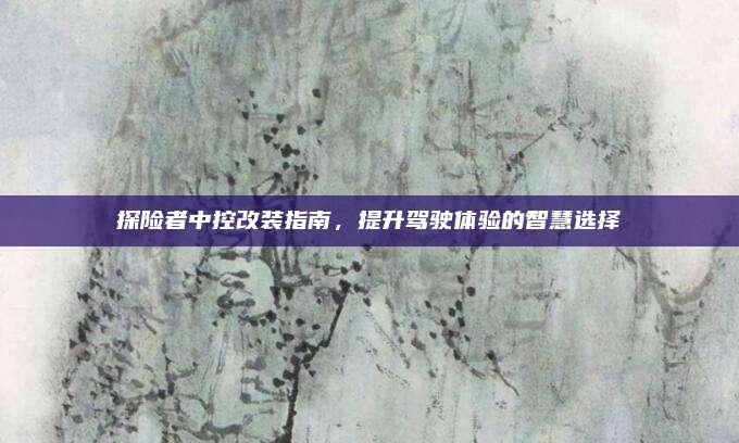 探险者中控改装指南,提升驾驶体验的智慧选择