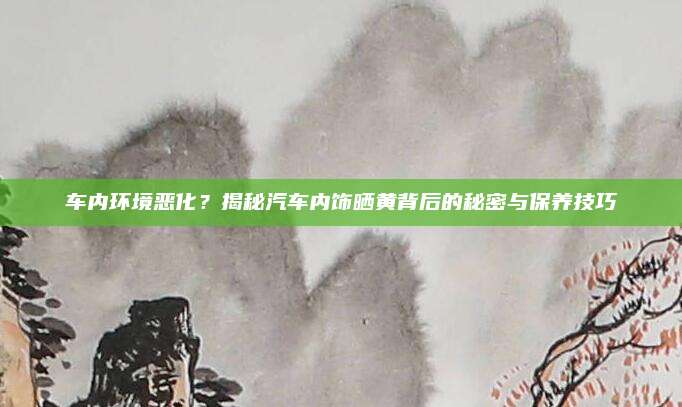 车内环境恶化?揭秘汽车内饰晒黄背后的秘密与保养技巧