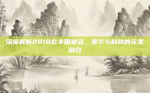 深度解析2018款丰田皇冠，豪华与科技的完美融合