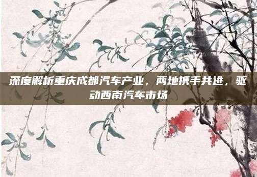 深度解析重庆成都汽车产业,两地携手共进,驱动西南汽车市场