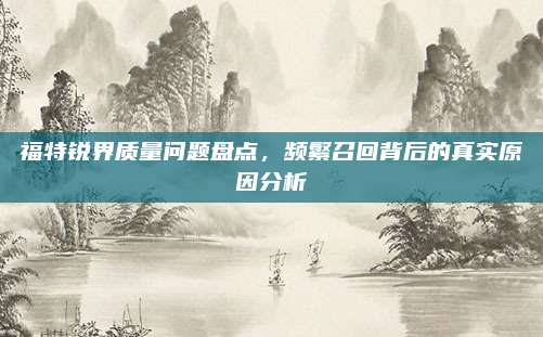 福特锐界质量问题盘点,频繁召回背后的真实原因分析