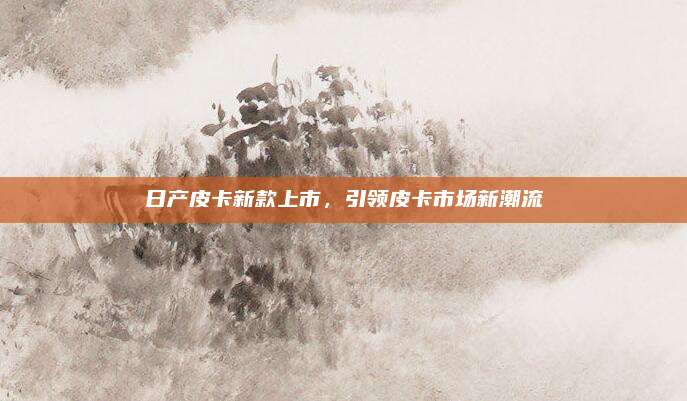 日产皮卡新款上市,引领皮卡市场新潮流