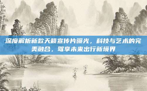 深度解析新款天籁宣传片曝光，科技与艺术的完美融合，驾享未来出行新境界