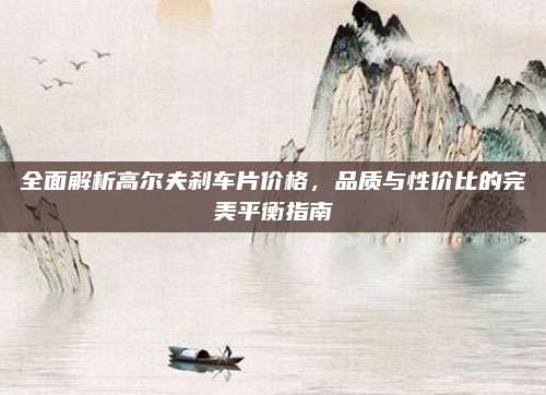 全面解析高尔夫刹车片价格,品质与性价比的完美平衡指南