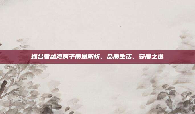 烟台君越湾房子质量解析,品质生活,安居之选