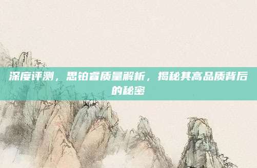 深度评测,思铂睿质量解析,揭秘其高品质背后的秘密