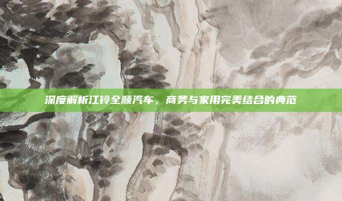 深度解析江铃全顺汽车,商务与家用完美结合的典范