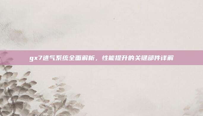 gx7进气系统全面解析，性能提升的关键部件详解