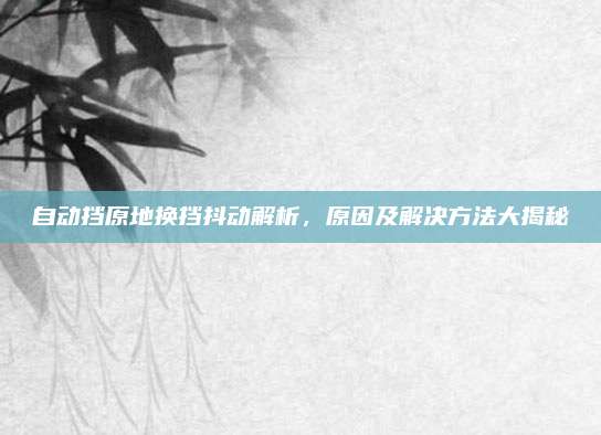 自动挡原地换挡抖动解析,原因及解决方法大揭秘