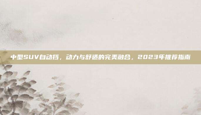 中型SUV自动挡，动力与舒适的完美融合，2023年推荐指南