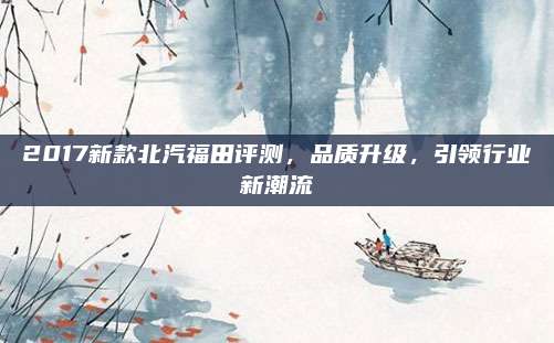 2017新款北汽福田评测，品质升级，引领行业新潮流