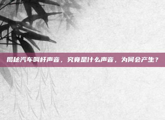 揭秘汽车叫杆声音，究竟是什么声音，为何会产生？