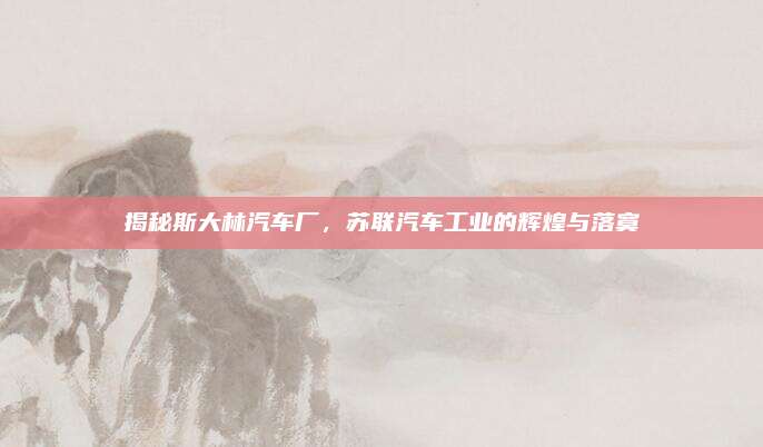 揭秘斯大林汽车厂,苏联汽车工业的辉煌与落寞