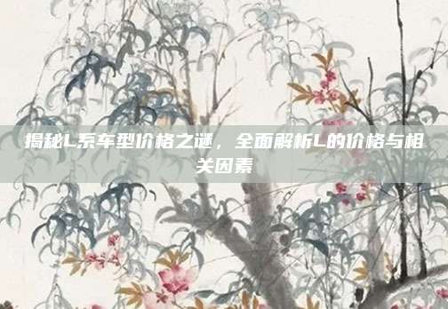 揭秘L系车型价格之谜,全面解析L的价格与相关因素