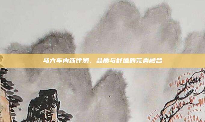 马六车内饰评测，品质与舒适的完美融合