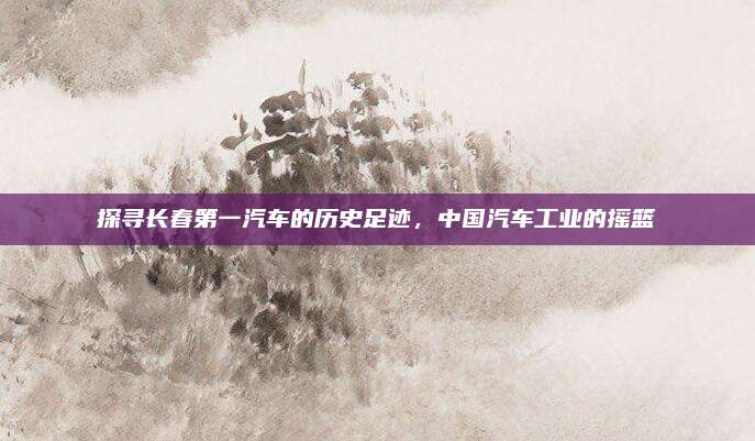 探寻长春第一汽车的历史足迹,中国汽车工业的摇篮