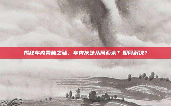 揭秘车内异味之谜,车内灰味从何而来?如何解决?