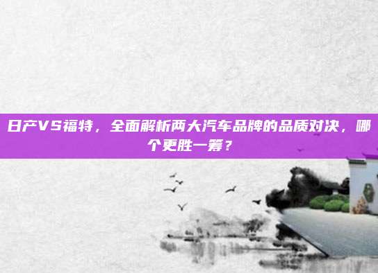 日产VS福特,全面解析两大汽车品牌的品质对决,哪个更胜一筹?