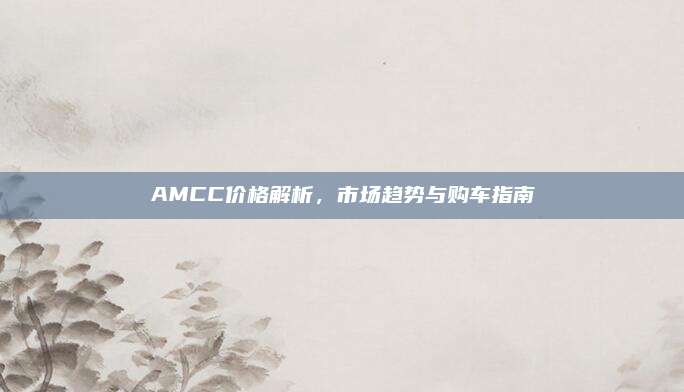 AMCC价格解析,市场趋势与购车指南