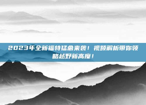 2023年全新福特猛禽来袭!视频解析带你领略越野新高度!