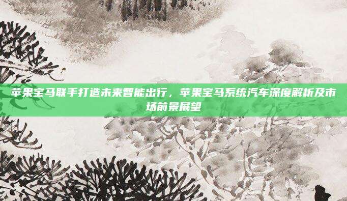 苹果宝马联手打造未来智能出行,苹果宝马系统汽车深度解析及市场前景展望