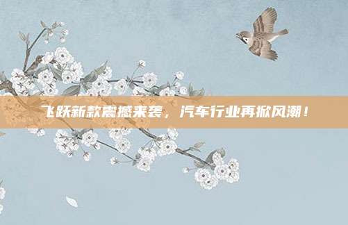 飞跃新款震撼来袭，汽车行业再掀风潮！