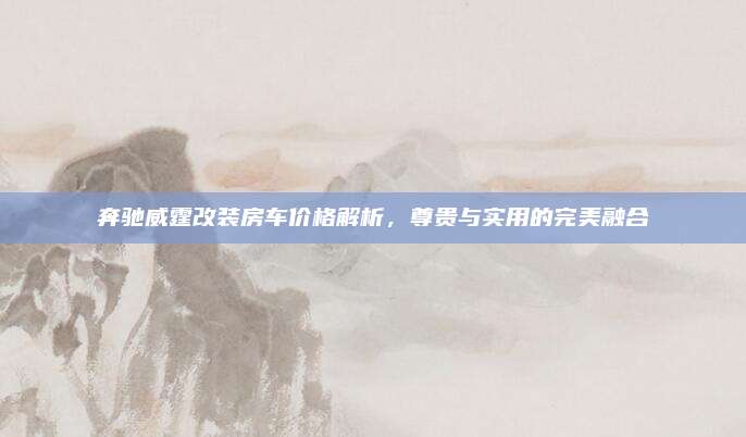 奔驰威霆改装房车价格解析，尊贵与实用的完美融合