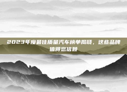 2023年度最佳质量汽车榜单揭晓，这些品牌值得您信赖