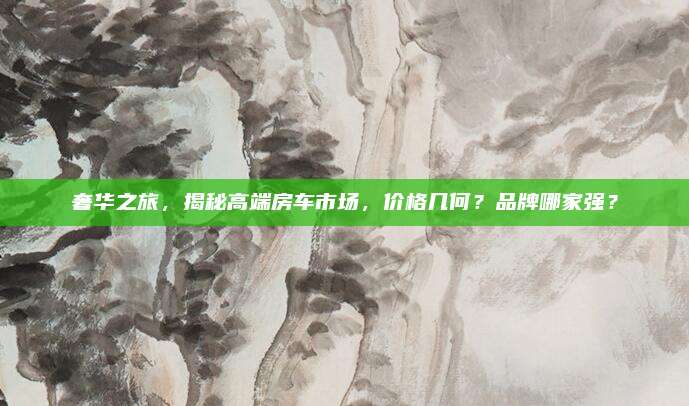 奢华之旅,揭秘高端房车市场,价格几何?品牌哪家强?