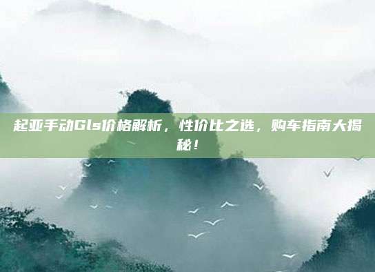 起亚手动Gls价格解析,性价比之选,购车指南大揭秘!
