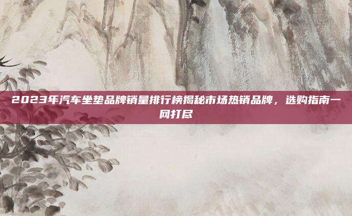 2023年汽车坐垫品牌销量排行榜揭秘市场热销品牌，选购指南一网打尽