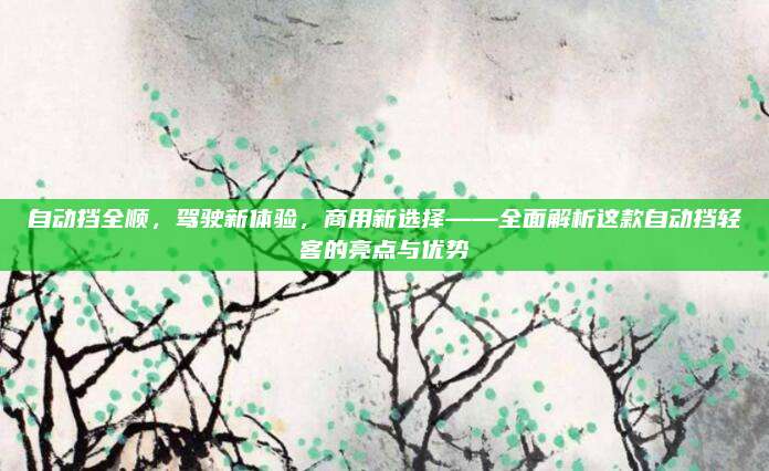 自动挡全顺,驾驶新体验,商用新选择——全面解析这款自动挡轻客的亮点与优势