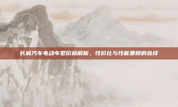长城汽车电动车型价格解析,性价比与性能兼顾的选择