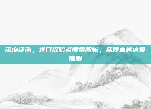 深度评测,进口探险者质量解析,品质卓越值得信赖