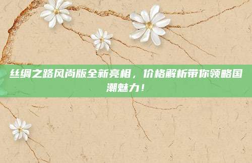 丝绸之路风尚版全新亮相，价格解析带你领略国潮魅力！