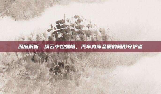 深度解析，旗云中控螺帽，汽车内饰品质的隐形守护者