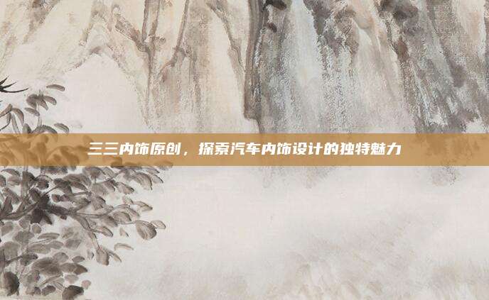 三三内饰原创,探索汽车内饰设计的独特魅力