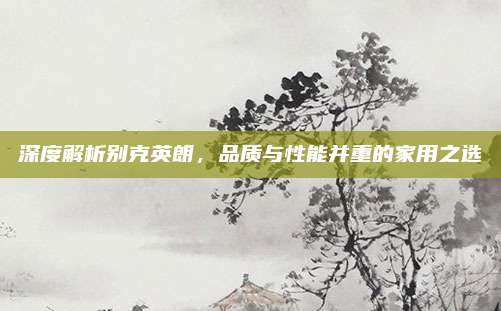 深度解析别克英朗，品质与性能并重的家用之选