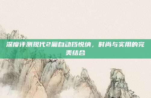 深度评测现代2厢自动挡悦纳，时尚与实用的完美结合