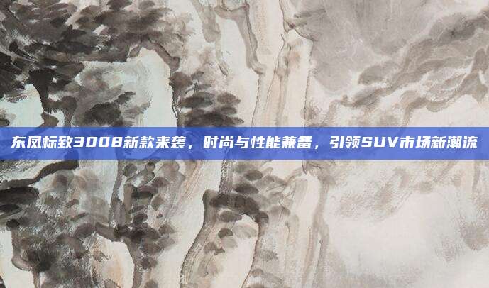 东凤标致3008新款来袭，时尚与性能兼备，引领SUV市场新潮流