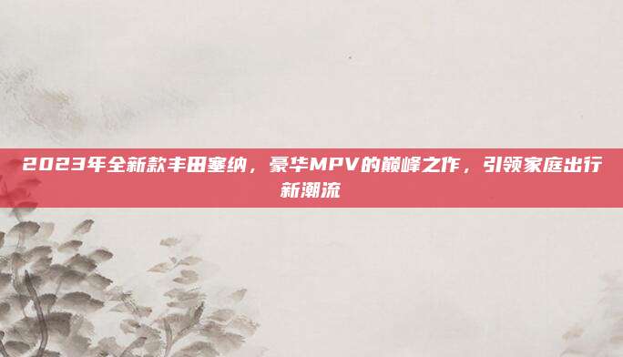 2023年全新款丰田塞纳，豪华MPV的巅峰之作，引领家庭出行新潮流