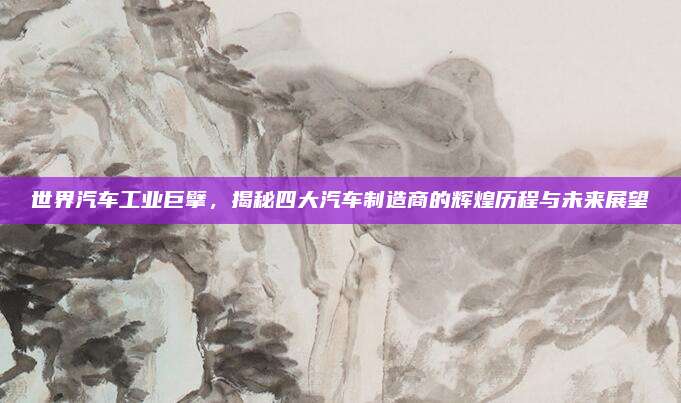 世界汽车工业巨擘，揭秘四大汽车制造商的辉煌历程与未来展望