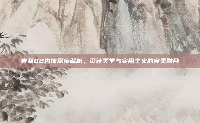 吉利02内饰深度解析，设计美学与实用主义的完美融合
