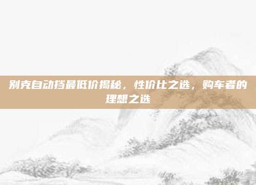 别克自动挡最低价揭秘，性价比之选，购车者的理想之选
