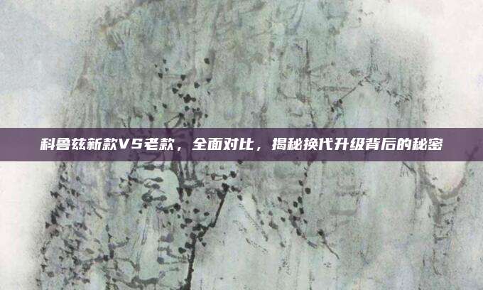 科鲁兹新款VS老款，全面对比，揭秘换代升级背后的秘密