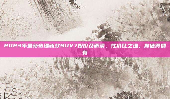 2023年最新奇瑞新款SUV7报价及解读，性价比之选，你值得拥有