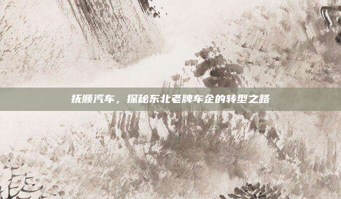 抚顺汽车,探秘东北老牌车企的转型之路