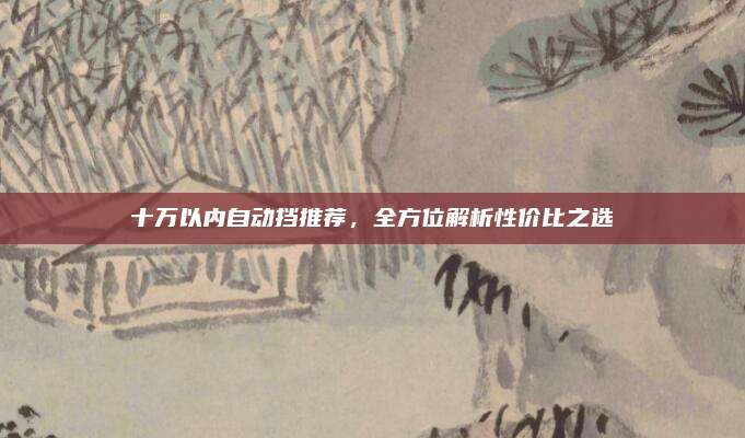 十万以内自动挡推荐,全方位解析性价比之选
