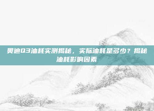 奥迪Q3油耗实测揭秘,实际油耗是多少?揭秘油耗影响因素