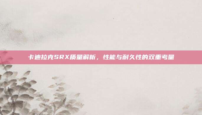 卡迪拉克SRX质量解析,性能与耐久性的双重考量